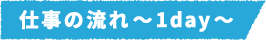 仕事の流れ~1day~